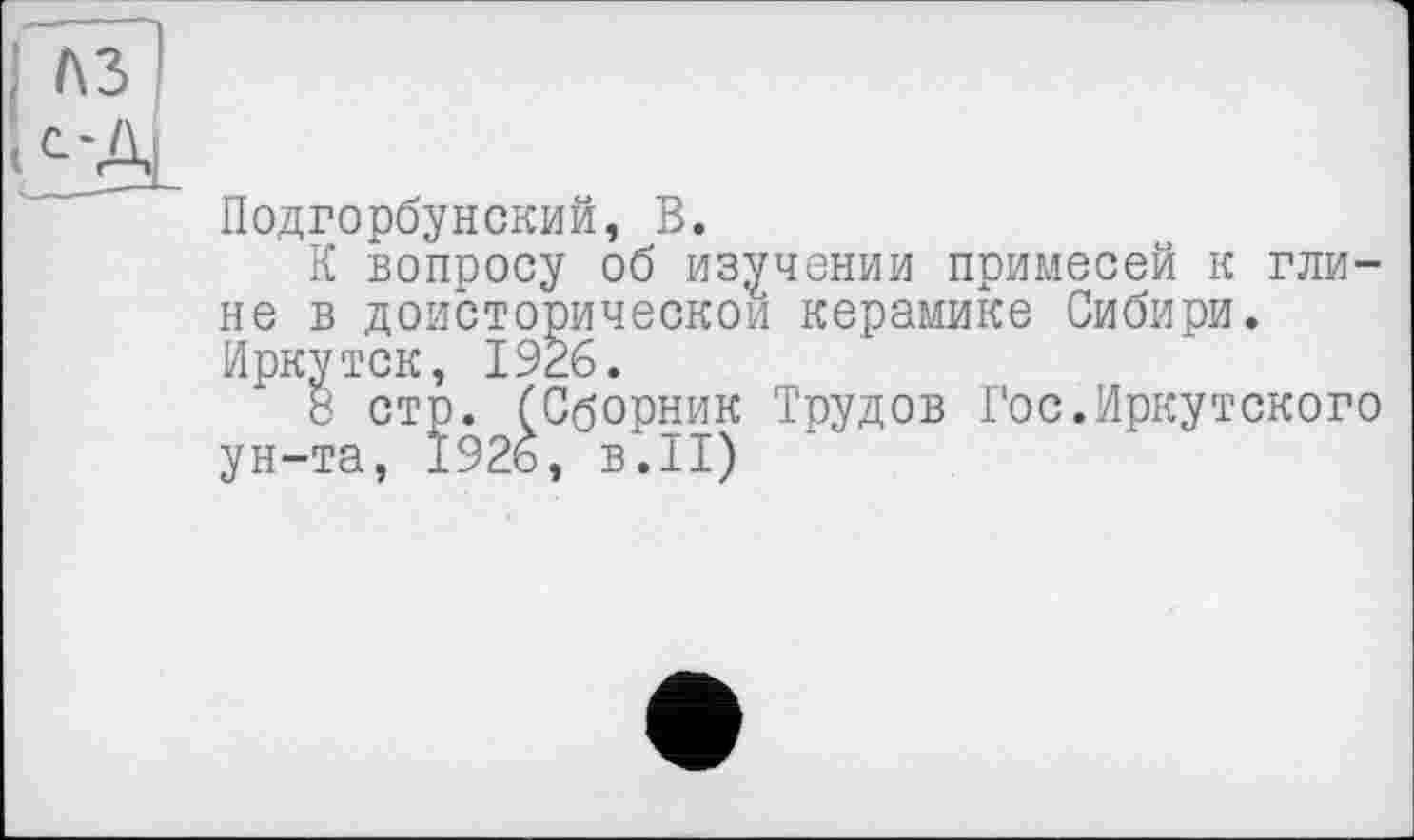 ﻿Подгорбунский, В.
К вопросу об изучении примесей к глине в доисторическом керамике Сибири. Иркутск, 1926.
8 стр. (Сборник Трудов Гос.Иркутского ун-та, 1926, в.II)